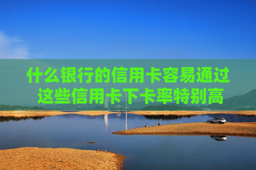什么银行的信用卡容易通过 这些信用卡下卡率特别高