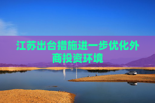 江苏出台措施进一步优化外商投资环境