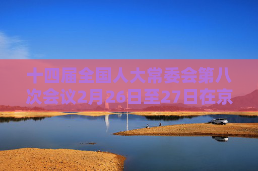十四届全国人大常委会第八次会议2月26日至27日在京举行