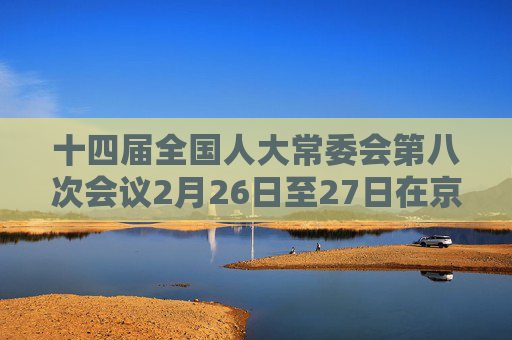 十四届全国人大常委会第八次会议2月26日至27日在京举行