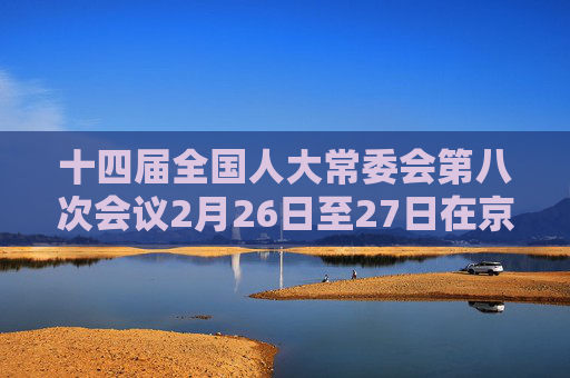 十四届全国人大常委会第八次会议2月26日至27日在京举行