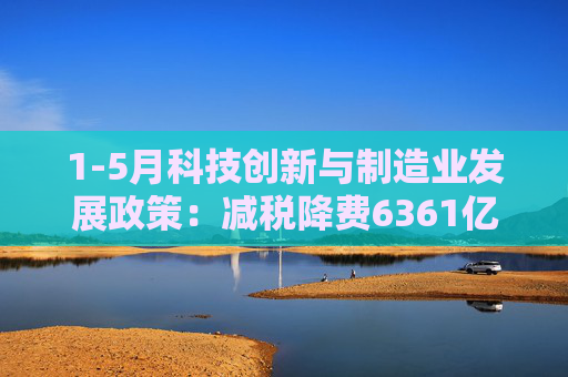 1-5月科技创新与制造业发展政策：减税降费6361亿元