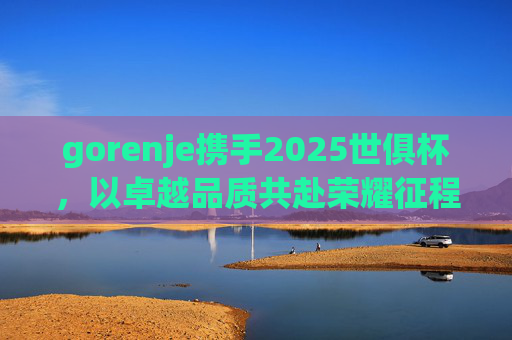 gorenje携手2025世俱杯，以卓越品质共赴荣耀征程