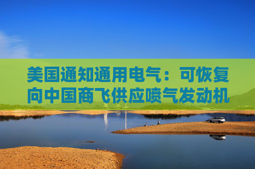 美国通知通用电气：可恢复向中国商飞供应喷气发动机