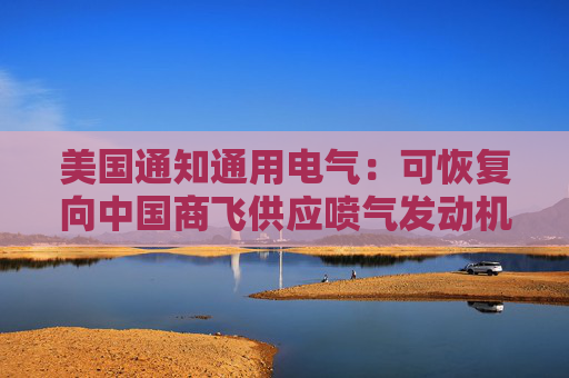 美国通知通用电气：可恢复向中国商飞供应喷气发动机