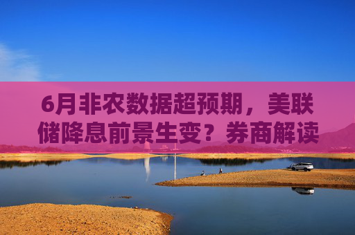 6月非农数据超预期，美联储降息前景生变？券商解读汇总