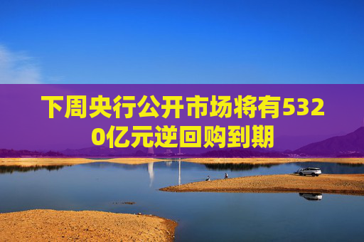 下周央行公开市场将有5320亿元逆回购到期