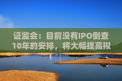 证监会：目前没有IPO倒查10年的安排，将大幅提高拟上市企业现场检查比例