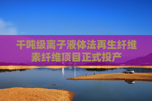 千吨级离子液体法再生纤维素纤维项目正式投产