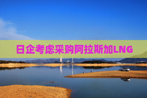 日企考虑采购阿拉斯加LNG