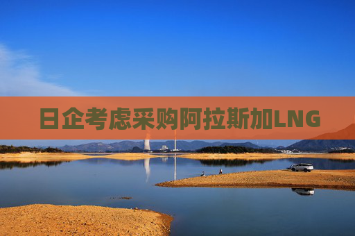 日企考虑采购阿拉斯加LNG