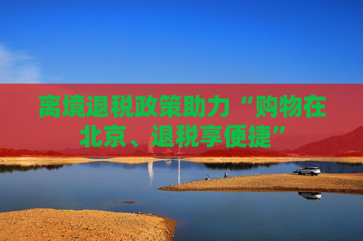 离境退税政策助力“购物在北京、退税享便捷”
