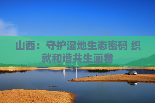 山西：守护湿地生态密码 织就和谐共生画卷