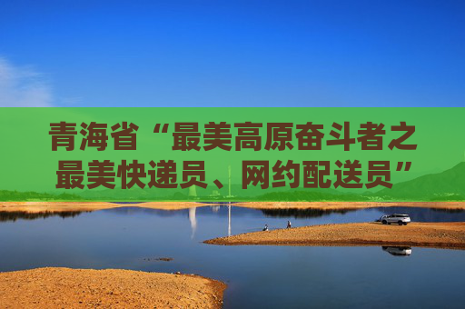 青海省“最美高原奋斗者之最美快递员、网约配送员”正式发布