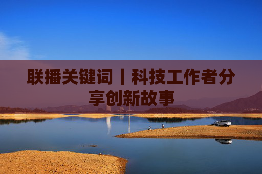 联播关键词｜科技工作者分享创新故事