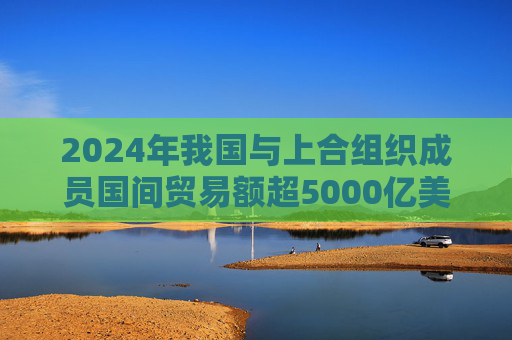 2024年我国与上合组织成员国间贸易额超5000亿美元