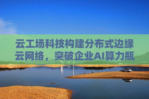 云工场科技构建分布式边缘云网络，突破企业AI算力瓶颈