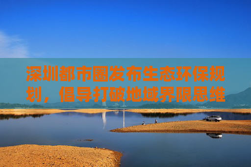 深圳都市圈发布生态环保规划，倡导打破地域界限思维