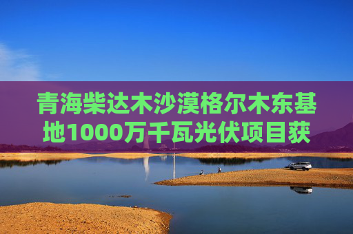 青海柴达木沙漠格尔木东基地1000万千瓦光伏项目获得备案