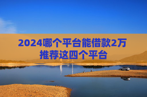 2024哪个平台能借款2万 推荐这四个平台