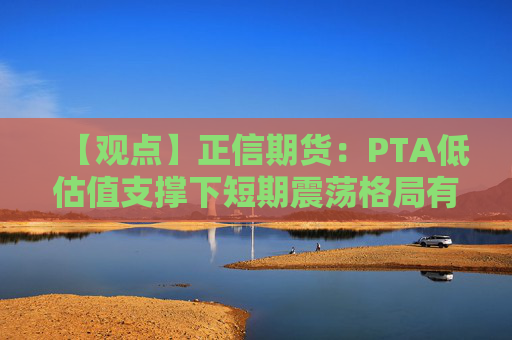【观点】正信期货：PTA低估值支撑下短期震荡格局有望延续