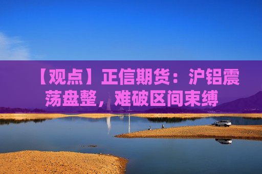 【观点】正信期货：沪铝震荡盘整，难破区间束缚
