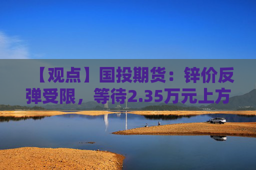【观点】国投期货：锌价反弹受限，等待2.35万元上方空配机会