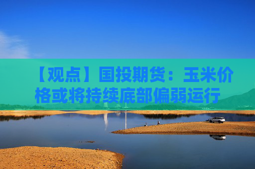 【观点】国投期货：玉米价格或将持续底部偏弱运行