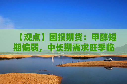 【观点】国投期货：甲醇短期偏弱，中长期需求旺季临近