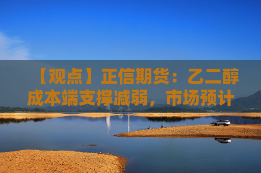 【观点】正信期货：乙二醇成本端支撑减弱，市场预计将窄幅整理