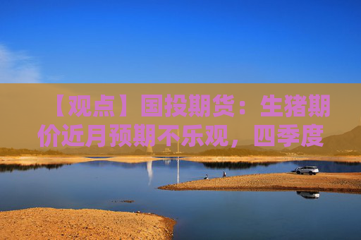 【观点】国投期货：生猪期价近月预期不乐观，四季度出栏量将增加