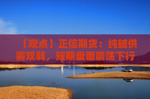 【观点】正信期货：纯碱供需双弱，短期盘面震荡下行
