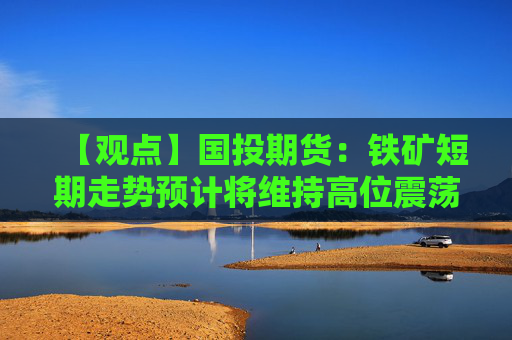 【观点】国投期货：铁矿短期走势预计将维持高位震荡