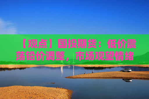 【观点】国投期货：低价震荡铅价调整，市场观望情绪浓厚