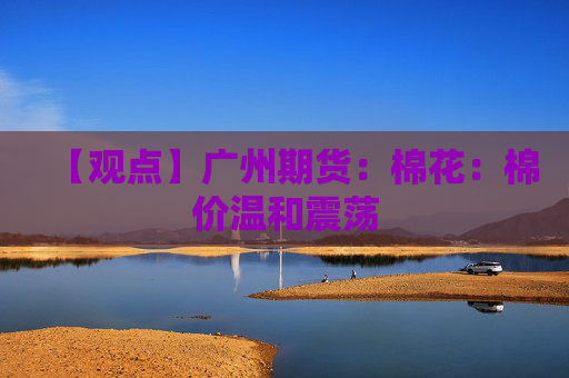 【观点】广州期货：棉花：棉价温和震荡