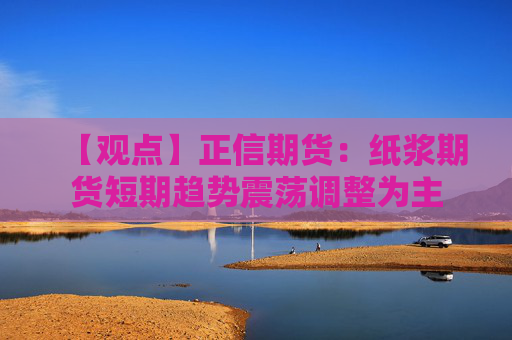 【观点】正信期货：纸浆期货短期趋势震荡调整为主