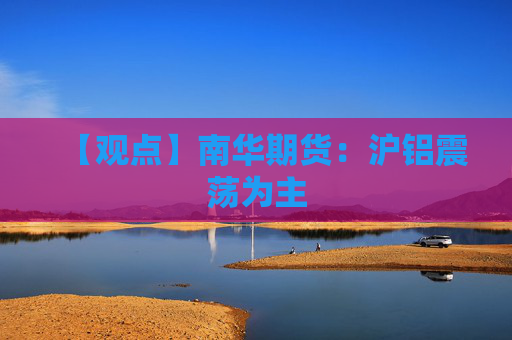 【观点】南华期货：沪铝震荡为主
