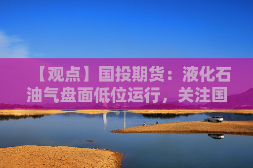【观点】国投期货：液化石油气盘面低位运行，关注国内需求支撑