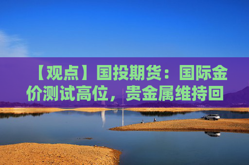 【观点】国投期货：国际金价测试高位，贵金属维持回调买入思路