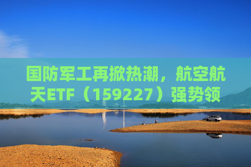 国防军工再掀热潮，航空航天ETF（159227）强势领涨，长城军工涨停