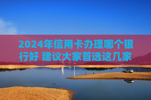 2024年信用卡办理哪个银行好 建议大家首选这几家