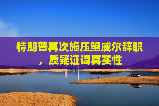 特朗普再次施压鲍威尔辞职，质疑证词真实性