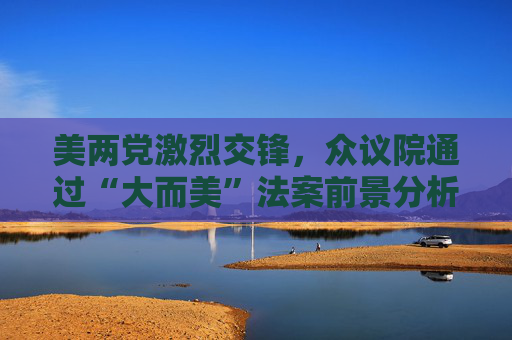 美两党激烈交锋，众议院通过“大而美”法案前景分析