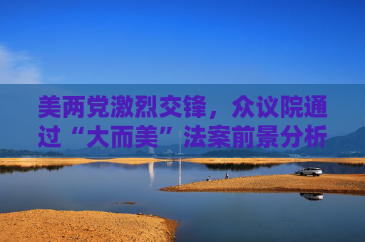 美两党激烈交锋，众议院通过“大而美”法案前景分析