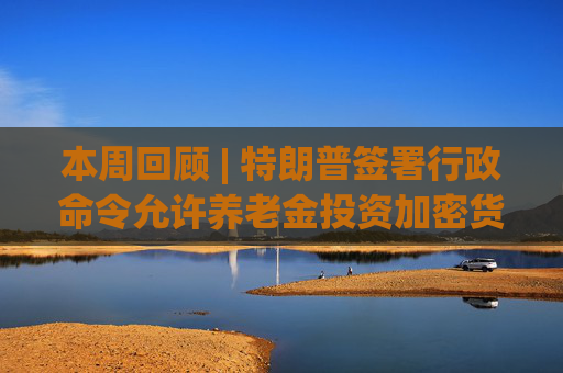 本周回顾 | 特朗普签署行政命令允许养老金投资加密货币；以太坊突破4200美元创年内新高