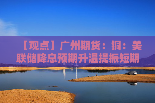 【观点】广州期货：铜：美联储降息预期升温提振短期价格