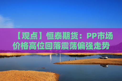 【观点】恒泰期货：PP市场价格高位回落震荡偏强走势