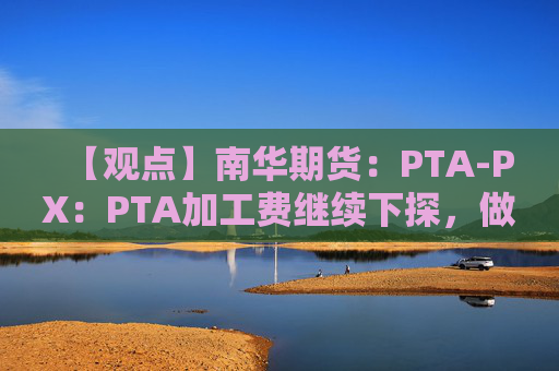 【观点】南华期货：PTA-PX：PTA加工费继续下探，做扩环节利润