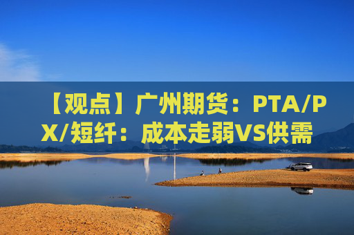 【观点】广州期货：PTA/PX/短纤：成本走弱VS供需格局尚可期价震荡偏弱