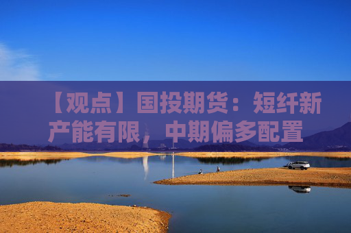 【观点】国投期货：短纤新产能有限，中期偏多配置